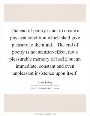 The end of poetry is not to create a physical condition which shall give pleasure to the mind... The end of poetry is not an after-effect, not a pleasurable memory of itself, but an immediate, constant and even unpleasant insistence upon itself Picture Quote #1