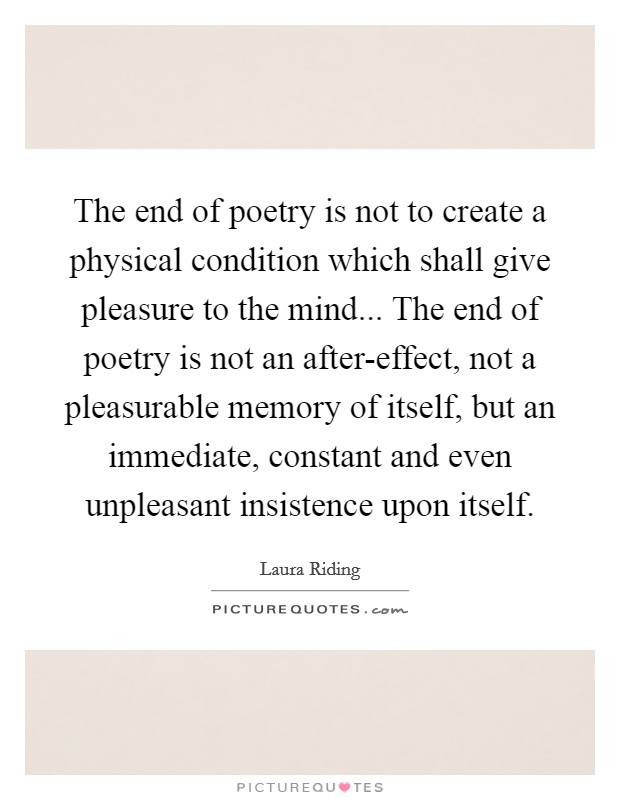 The end of poetry is not to create a physical condition which shall give pleasure to the mind... The end of poetry is not an after-effect, not a pleasurable memory of itself, but an immediate, constant and even unpleasant insistence upon itself Picture Quote #1