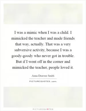 I was a mimic when I was a child. I mimicked the teacher and made friends that way, actually. That was a very subversive activity, because I was a goody-goody who never got in trouble. But if I went off in the corner and mimicked the teacher, people loved it Picture Quote #1
