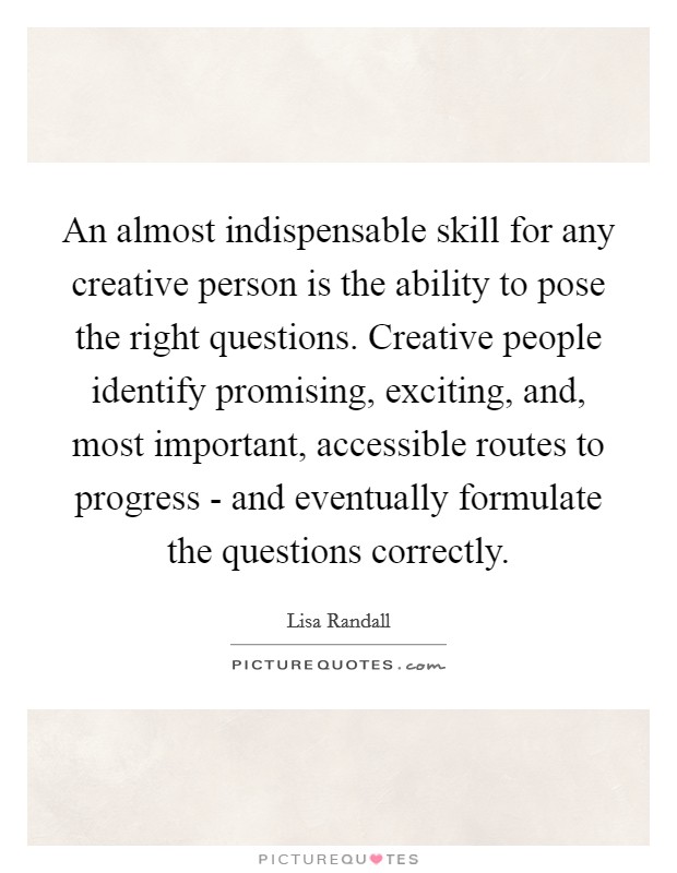 An almost indispensable skill for any creative person is the ability to pose the right questions. Creative people identify promising, exciting, and, most important, accessible routes to progress - and eventually formulate the questions correctly Picture Quote #1