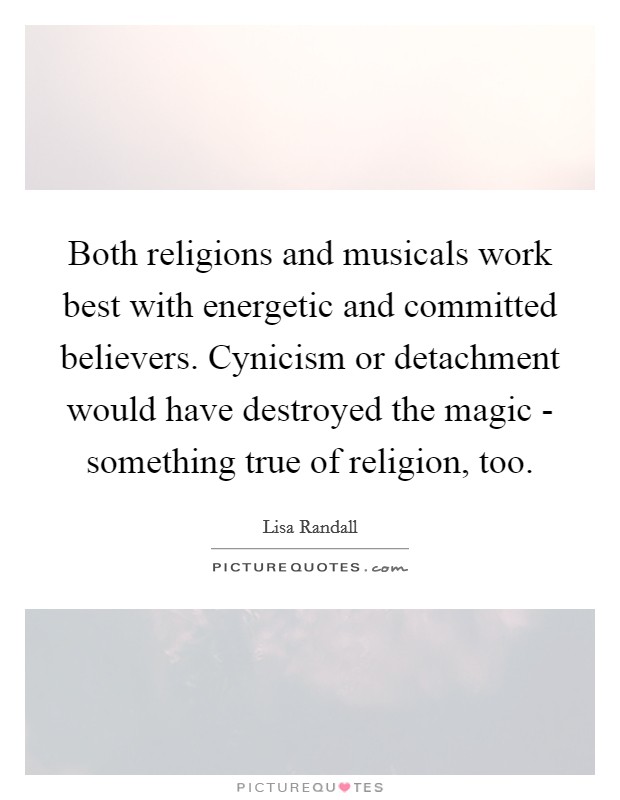 Both religions and musicals work best with energetic and committed believers. Cynicism or detachment would have destroyed the magic - something true of religion, too Picture Quote #1