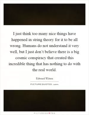 I just think too many nice things have happened in string theory for it to be all wrong. Humans do not understand it very well, but I just don’t believe there is a big cosmic conspiracy that created this incredible thing that has nothing to do with the real world Picture Quote #1