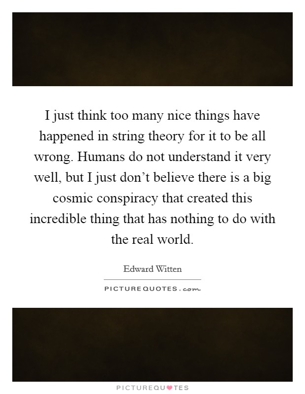 I just think too many nice things have happened in string theory for it to be all wrong. Humans do not understand it very well, but I just don't believe there is a big cosmic conspiracy that created this incredible thing that has nothing to do with the real world Picture Quote #1