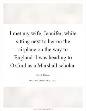 I met my wife, Jennifer, while sitting next to her on the airplane on the way to England. I was heading to Oxford as a Marshall scholar Picture Quote #1