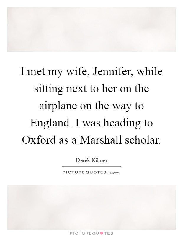 I met my wife, Jennifer, while sitting next to her on the airplane on the way to England. I was heading to Oxford as a Marshall scholar Picture Quote #1