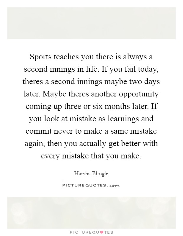 Sports teaches you there is always a second innings in life. If you fail today, theres a second innings maybe two days later. Maybe theres another opportunity coming up three or six months later. If you look at mistake as learnings and commit never to make a same mistake again, then you actually get better with every mistake that you make Picture Quote #1