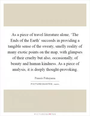 As a piece of travel literature alone, ‘The Ends of the Earth’ succeeds in providing a tangible sense of the sweaty, smelly reality of many exotic points on the map, with glimpses of their cruelty but also, occasionally, of beauty and human kindness. As a piece of analysis, it is deeply thought-provoking Picture Quote #1