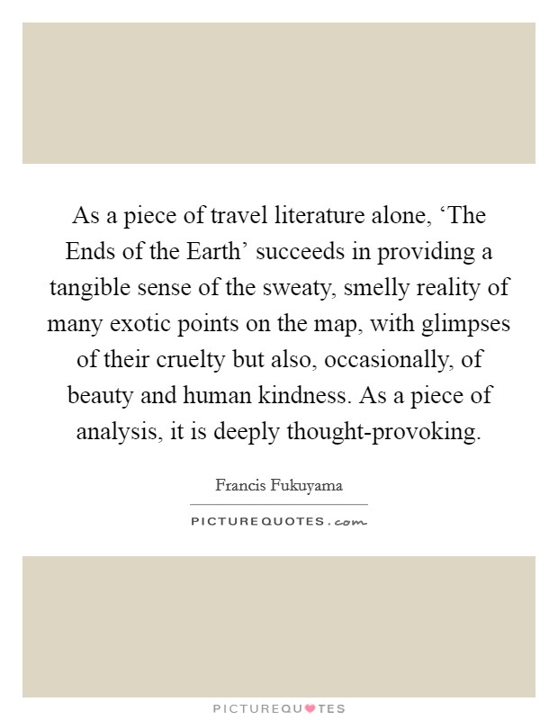 As a piece of travel literature alone, ‘The Ends of the Earth' succeeds in providing a tangible sense of the sweaty, smelly reality of many exotic points on the map, with glimpses of their cruelty but also, occasionally, of beauty and human kindness. As a piece of analysis, it is deeply thought-provoking Picture Quote #1