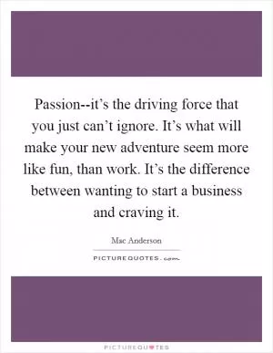 Passion--it’s the driving force that you just can’t ignore. It’s what will make your new adventure seem more like fun, than work. It’s the difference between wanting to start a business and craving it Picture Quote #1