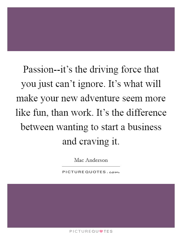 Passion--it's the driving force that you just can't ignore. It's what will make your new adventure seem more like fun, than work. It's the difference between wanting to start a business and craving it Picture Quote #1