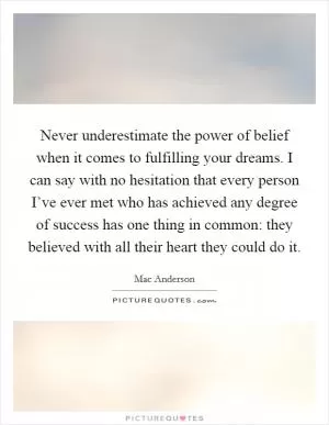Never underestimate the power of belief when it comes to fulfilling your dreams. I can say with no hesitation that every person I’ve ever met who has achieved any degree of success has one thing in common: they believed with all their heart they could do it Picture Quote #1