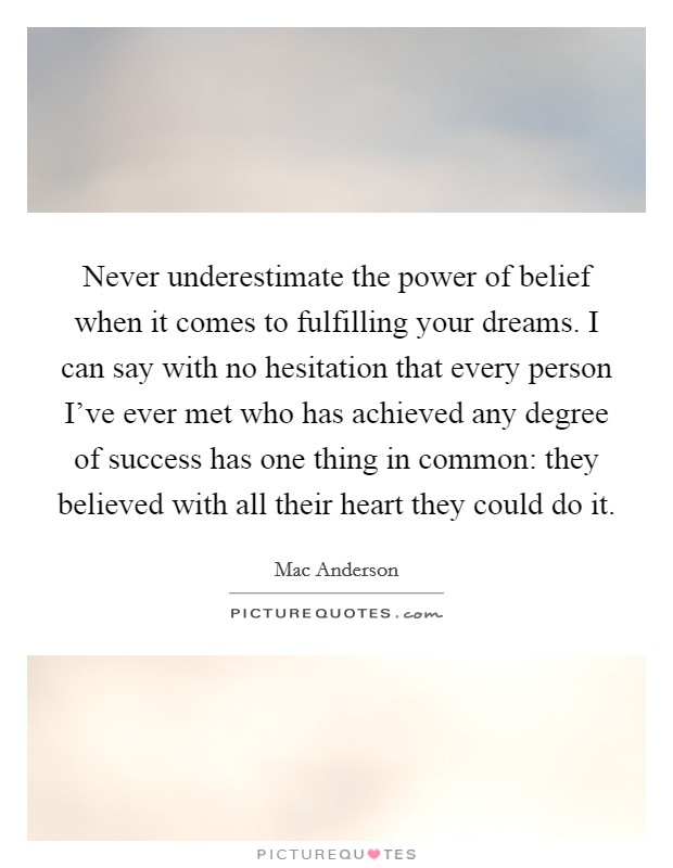 Never underestimate the power of belief when it comes to fulfilling your dreams. I can say with no hesitation that every person I've ever met who has achieved any degree of success has one thing in common: they believed with all their heart they could do it Picture Quote #1