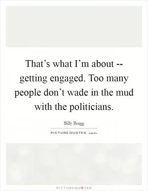 That’s what I’m about -- getting engaged. Too many people don’t wade in the mud with the politicians Picture Quote #1