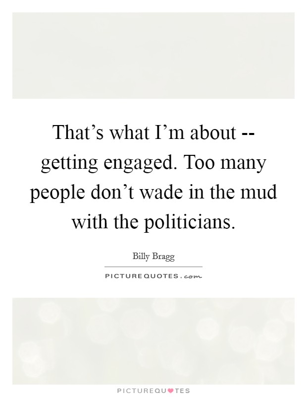That's what I'm about -- getting engaged. Too many people don't wade in the mud with the politicians Picture Quote #1