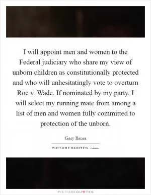 I will appoint men and women to the Federal judiciary who share my view of unborn children as constitutionally protected and who will unhesitatingly vote to overturn Roe v. Wade. If nominated by my party, I will select my running mate from among a list of men and women fully committed to protection of the unborn Picture Quote #1