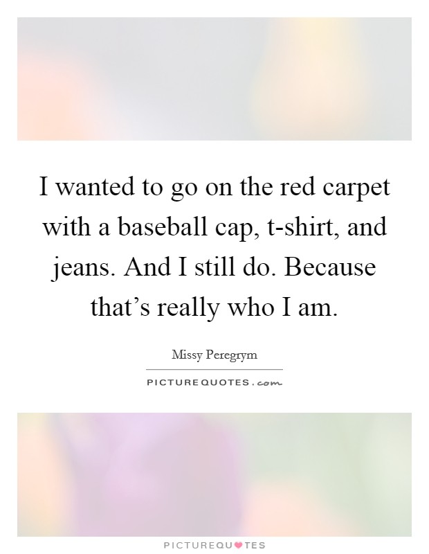 I wanted to go on the red carpet with a baseball cap, t-shirt, and jeans. And I still do. Because that's really who I am Picture Quote #1
