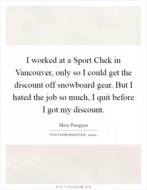 I worked at a Sport Chek in Vancouver, only so I could get the discount off snowboard gear. But I hated the job so much, I quit before I got my discount Picture Quote #1