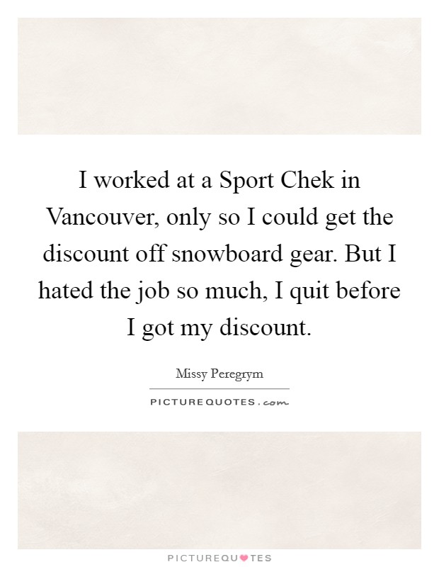I worked at a Sport Chek in Vancouver, only so I could get the discount off snowboard gear. But I hated the job so much, I quit before I got my discount Picture Quote #1
