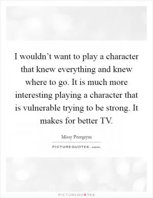 I wouldn’t want to play a character that knew everything and knew where to go. It is much more interesting playing a character that is vulnerable trying to be strong. It makes for better TV Picture Quote #1