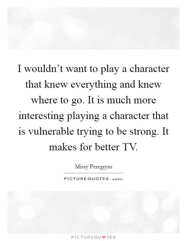 I wouldn't want to play a character that knew everything and knew where to go. It is much more interesting playing a character that is vulnerable trying to be strong. It makes for better TV Picture Quote #1