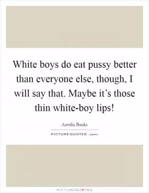 White boys do eat pussy better than everyone else, though, I will say that. Maybe it’s those thin white-boy lips! Picture Quote #1