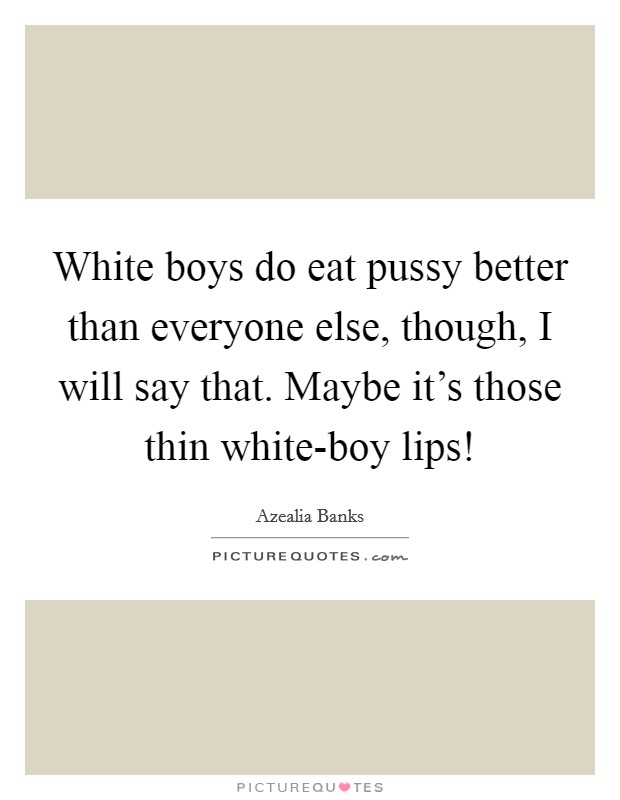 White boys do eat pussy better than everyone else, though, I will say that. Maybe it's those thin white-boy lips! Picture Quote #1