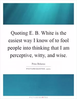 Quoting E. B. White is the easiest way I know of to fool people into thinking that I am perceptive, witty, and wise Picture Quote #1