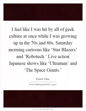 I feel like I was hit by all of geek culture at once while I was growing up in the  70s and  80s. Saturday morning cartoons like ‘Star Blazers’ and ‘Robotech.’ Live action Japanese shows like ‘Ultraman’ and ‘The Space Giants.’ Picture Quote #1