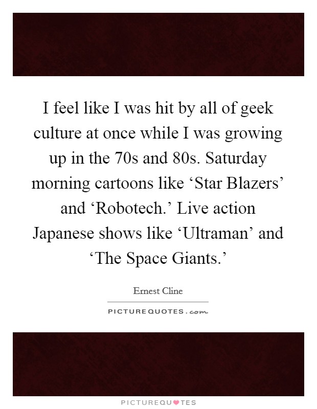 I feel like I was hit by all of geek culture at once while I was growing up in the  70s and  80s. Saturday morning cartoons like ‘Star Blazers' and ‘Robotech.' Live action Japanese shows like ‘Ultraman' and ‘The Space Giants.' Picture Quote #1
