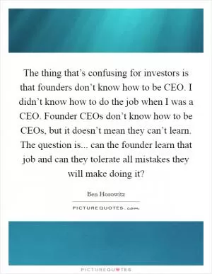 The thing that’s confusing for investors is that founders don’t know how to be CEO. I didn’t know how to do the job when I was a CEO. Founder CEOs don’t know how to be CEOs, but it doesn’t mean they can’t learn. The question is... can the founder learn that job and can they tolerate all mistakes they will make doing it? Picture Quote #1