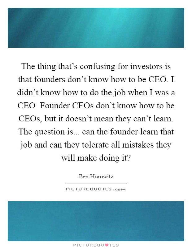 The thing that's confusing for investors is that founders don't know how to be CEO. I didn't know how to do the job when I was a CEO. Founder CEOs don't know how to be CEOs, but it doesn't mean they can't learn. The question is... can the founder learn that job and can they tolerate all mistakes they will make doing it? Picture Quote #1