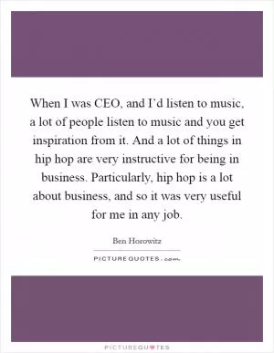 When I was CEO, and I’d listen to music, a lot of people listen to music and you get inspiration from it. And a lot of things in hip hop are very instructive for being in business. Particularly, hip hop is a lot about business, and so it was very useful for me in any job Picture Quote #1