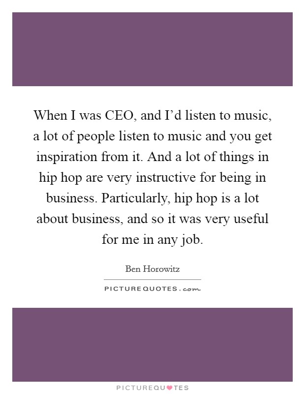 When I was CEO, and I'd listen to music, a lot of people listen to music and you get inspiration from it. And a lot of things in hip hop are very instructive for being in business. Particularly, hip hop is a lot about business, and so it was very useful for me in any job Picture Quote #1