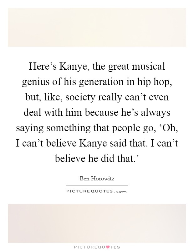 Here's Kanye, the great musical genius of his generation in hip hop, but, like, society really can't even deal with him because he's always saying something that people go, ‘Oh, I can't believe Kanye said that. I can't believe he did that.' Picture Quote #1