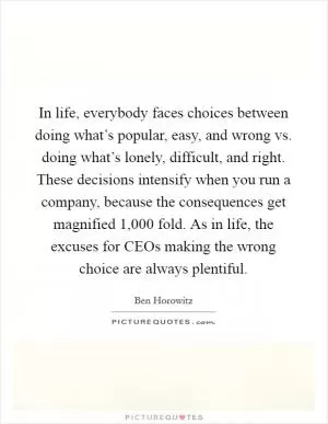In life, everybody faces choices between doing what’s popular, easy, and wrong vs. doing what’s lonely, difficult, and right. These decisions intensify when you run a company, because the consequences get magnified 1,000 fold. As in life, the excuses for CEOs making the wrong choice are always plentiful Picture Quote #1