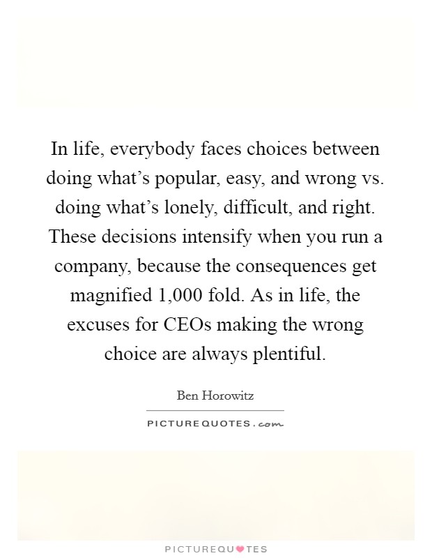 In life, everybody faces choices between doing what's popular, easy, and wrong vs. doing what's lonely, difficult, and right. These decisions intensify when you run a company, because the consequences get magnified 1,000 fold. As in life, the excuses for CEOs making the wrong choice are always plentiful Picture Quote #1