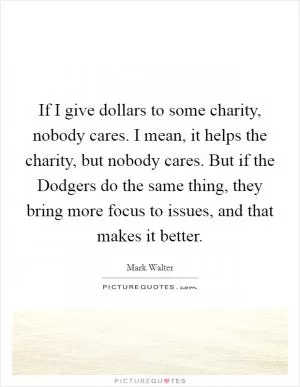 If I give dollars to some charity, nobody cares. I mean, it helps the charity, but nobody cares. But if the Dodgers do the same thing, they bring more focus to issues, and that makes it better Picture Quote #1