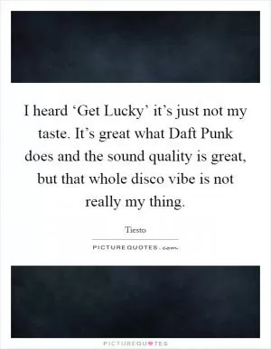 I heard ‘Get Lucky’ it’s just not my taste. It’s great what Daft Punk does and the sound quality is great, but that whole disco vibe is not really my thing Picture Quote #1