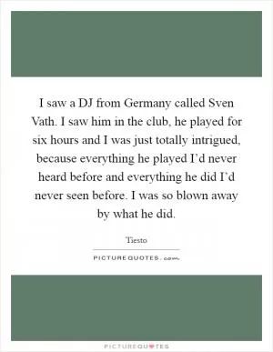 I saw a DJ from Germany called Sven Vath. I saw him in the club, he played for six hours and I was just totally intrigued, because everything he played I’d never heard before and everything he did I’d never seen before. I was so blown away by what he did Picture Quote #1
