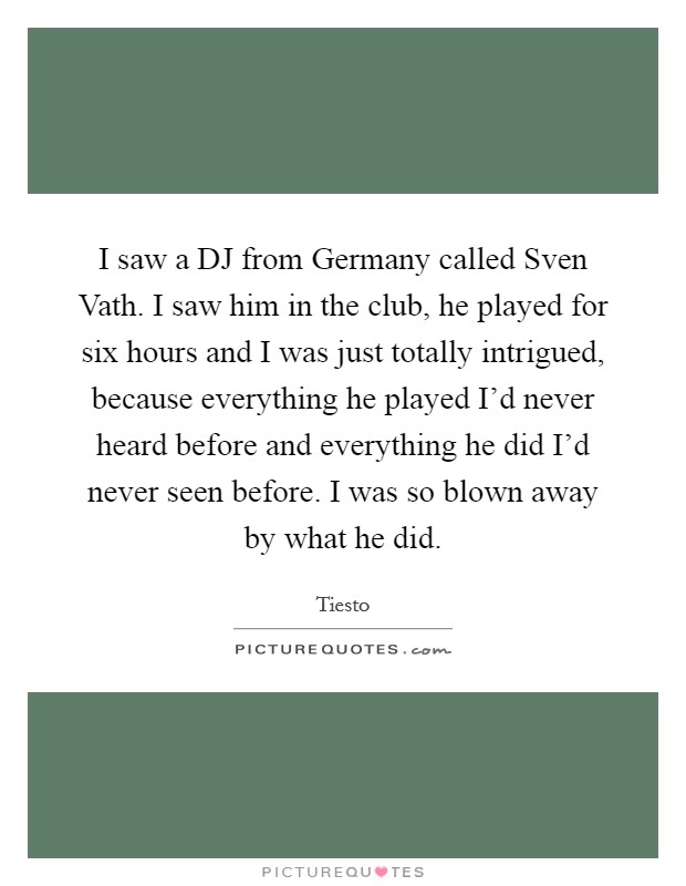 I saw a DJ from Germany called Sven Vath. I saw him in the club, he played for six hours and I was just totally intrigued, because everything he played I'd never heard before and everything he did I'd never seen before. I was so blown away by what he did Picture Quote #1