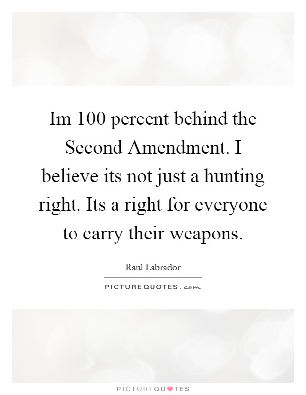 Im 100 percent behind the Second Amendment. I believe its not just a hunting right. Its a right for everyone to carry their weapons Picture Quote #1