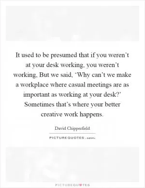 It used to be presumed that if you weren’t at your desk working, you weren’t working, But we said, ‘Why can’t we make a workplace where casual meetings are as important as working at your desk?’ Sometimes that’s where your better creative work happens Picture Quote #1