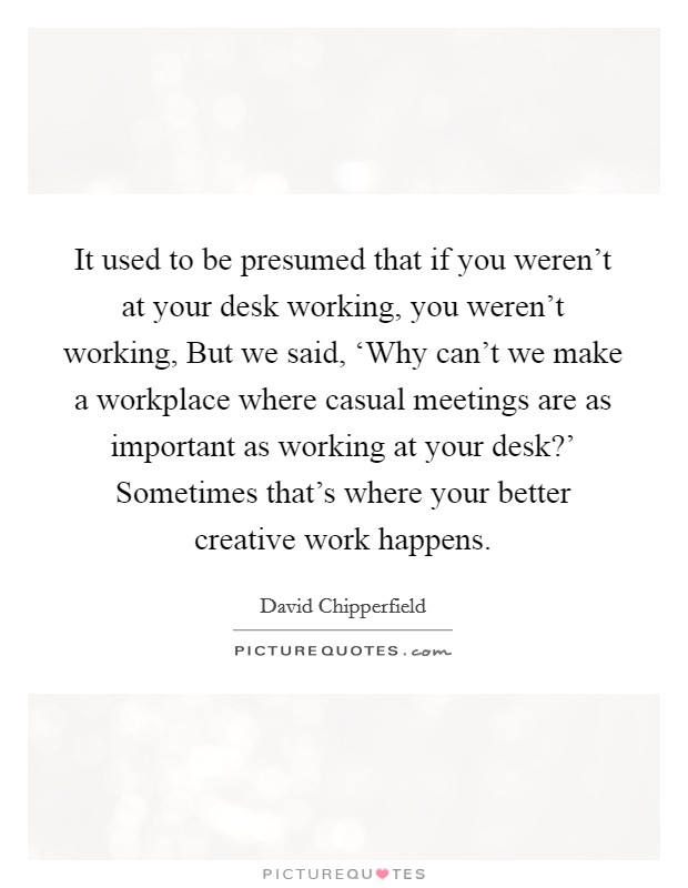 It used to be presumed that if you weren't at your desk working, you weren't working, But we said, ‘Why can't we make a workplace where casual meetings are as important as working at your desk?' Sometimes that's where your better creative work happens Picture Quote #1