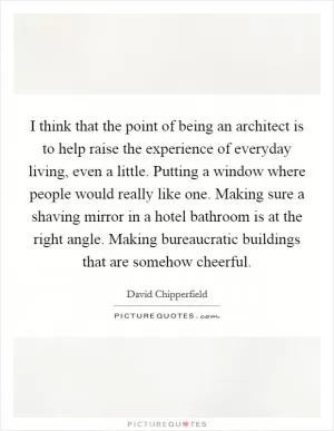 I think that the point of being an architect is to help raise the experience of everyday living, even a little. Putting a window where people would really like one. Making sure a shaving mirror in a hotel bathroom is at the right angle. Making bureaucratic buildings that are somehow cheerful Picture Quote #1