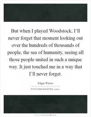 But when I played Woodstock, I’ll never forget that moment looking out over the hundreds of thousands of people, the sea of humanity, seeing all those people united in such a unique way. It just touched me in a way that I’ll never forget Picture Quote #1