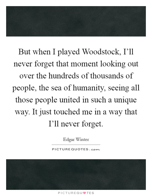 But when I played Woodstock, I'll never forget that moment looking out over the hundreds of thousands of people, the sea of humanity, seeing all those people united in such a unique way. It just touched me in a way that I'll never forget Picture Quote #1