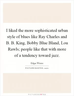 I liked the more sophisticated urban style of blues like Ray Charles and B. B. King, Bobby Blue Bland, Lou Rawls; people like that with more of a tendency toward jazz Picture Quote #1
