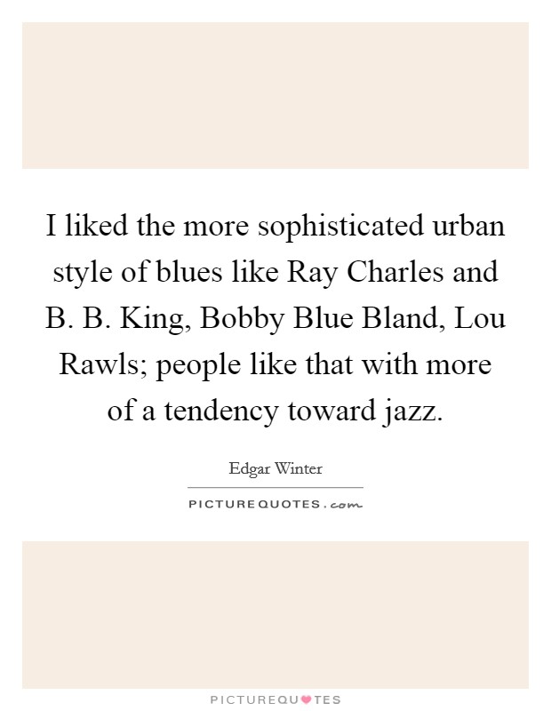 I liked the more sophisticated urban style of blues like Ray Charles and B. B. King, Bobby Blue Bland, Lou Rawls; people like that with more of a tendency toward jazz Picture Quote #1