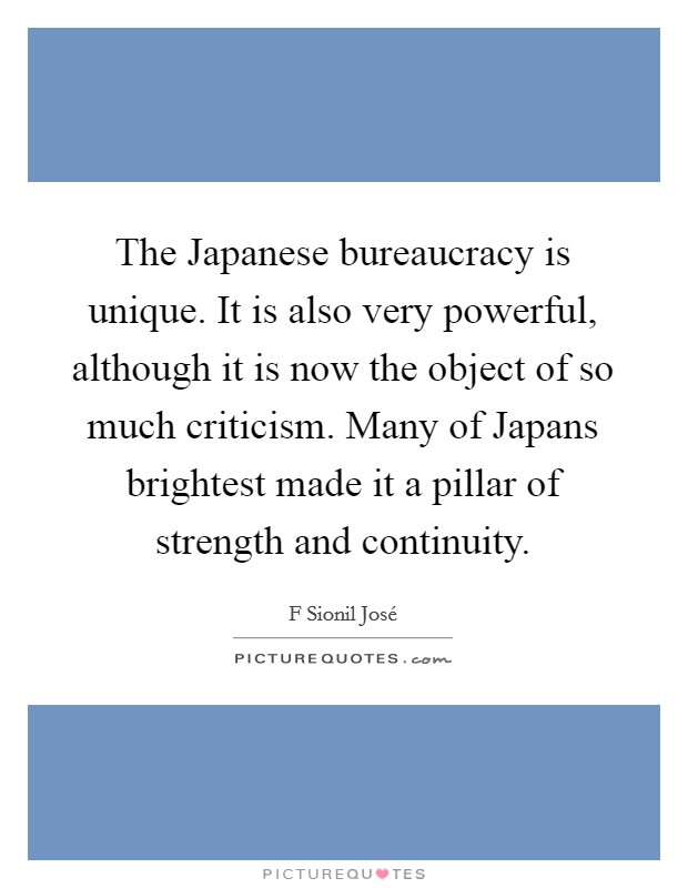 The Japanese bureaucracy is unique. It is also very powerful, although it is now the object of so much criticism. Many of Japans brightest made it a pillar of strength and continuity Picture Quote #1