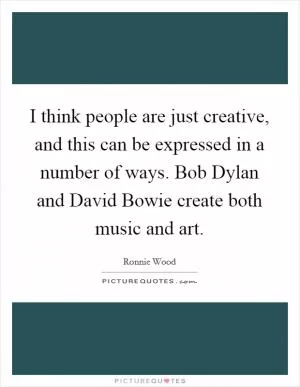 I think people are just creative, and this can be expressed in a number of ways. Bob Dylan and David Bowie create both music and art Picture Quote #1